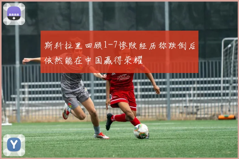斯科拉里回顾1-7惨败经历称跌倒后依然能在中国赢得荣耀